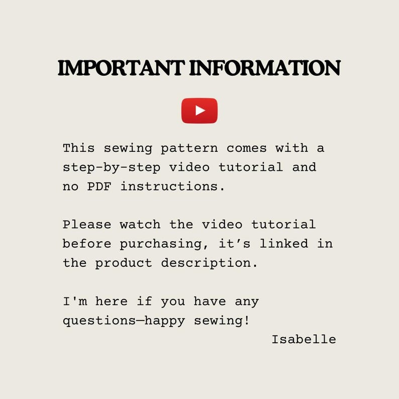 May include: Important information about a sewing pattern. The text states that the pattern comes with a step-by-step video tutorial and no PDF instructions. It also encourages viewers to watch the video tutorial before purchasing, as it is linked in the product description. The text ends with "I'm here if you have any questions - happy sewing!" and is signed "Isabelle."