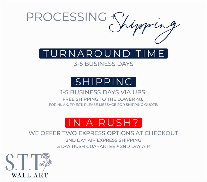 May include: A graphic with the text "PROCESSING Shipping" and "TURNAROUND TIME 3-5 BUSINESS DAYS" in navy blue. The text "SHIPPING 1-5 BUSINESS DAYS VIA UPS FREE SHIPPING TO THE LOWER 48. FOR HI, AK, PR ECT, PLEASE MESSAGE FOR SHIPPING QUOTE." is in black. The text "IN A RUSH? WE OFFER TWO EXPRESS OPTIONS AT CHECKOUT 2ND DAY AIR EXPRESS SHIPPING 3 DAY RUSH GUARANTEE + 2ND DAY AIR" is in red. The text "S.T.T WALL ART" is in navy blue with a stylized rose.