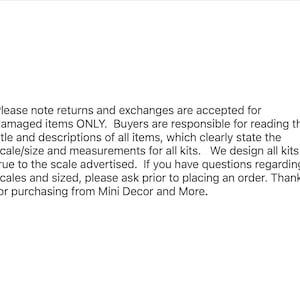 May include: Text explaining the returns and exchanges policy for damaged items only. Buyers are responsible for reading the title and descriptions of all items, which clearly state the scale and measurements for all kits. The text also states that all kits are designed true to the scale advertised. If you have any questions regarding scales and sizes, please ask before placing an order. Thanks for purchasing from Mini Decor and More.