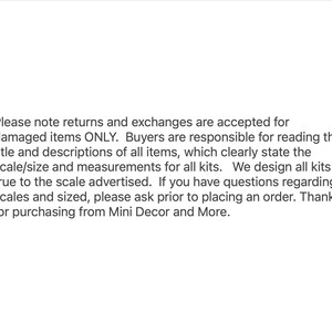 May include: Text explaining the return and exchange policy for damaged items only. Buyers are responsible for reading the title and descriptions of all items, which clearly state the scale and measurements for all kits. The text also states that all kits are designed true to the scale advertised. If you have questions regarding scales and sizes, please ask prior to placing an order. Thanks for purchasing from Mini Decor and More.