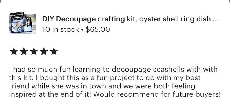 May include: Five star review for a DIY decoupage crafting kit, oyster shell ring dish. The review reads, "I had so much fun learning to decoupage seashells with this kit. I bought this as a fun project to do with my best friend while she was in town and we were both feeling inspired at the end of it! Would recommend for future buyers!"