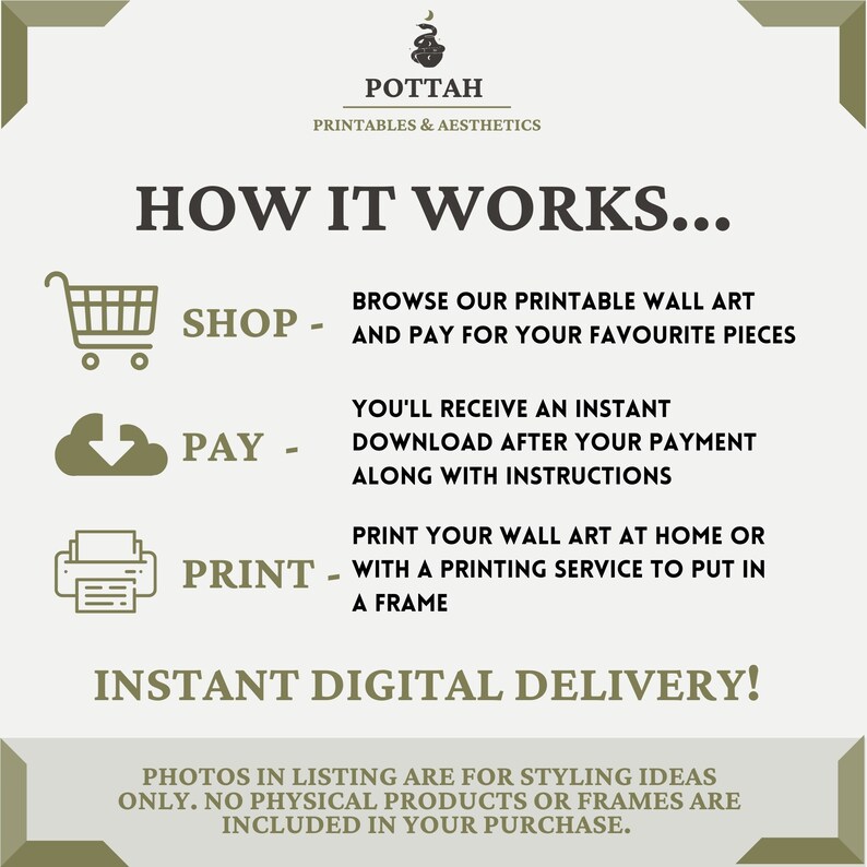 May include: A graphic with instructions on how to purchase and download printable wall art. The graphic features icons for shopping, paying, and printing. The text reads "How it works... Shop - Browse our printable wall art and pay for your favourite pieces. Pay - You'll receive an instant download after your payment along with instructions. Print - Print your wall art at home or with a printing service to put in a frame. Instant Digital Delivery! Photos in listing are for styling ideas only. No physical products or frames are included in your purchase."