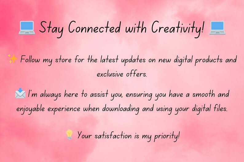 May include: Pink background with the text "Stay Connected with Creativity!" and icons of a laptop, a star, an envelope, and a lightbulb. The text below the heading says "Follow my store for the latest updates on new digital products and exclusive offers. I'm always here to assist you, ensuring you have a smooth and enjoyable experience when downloading and using your digital files. Your satisfaction is my priority!"