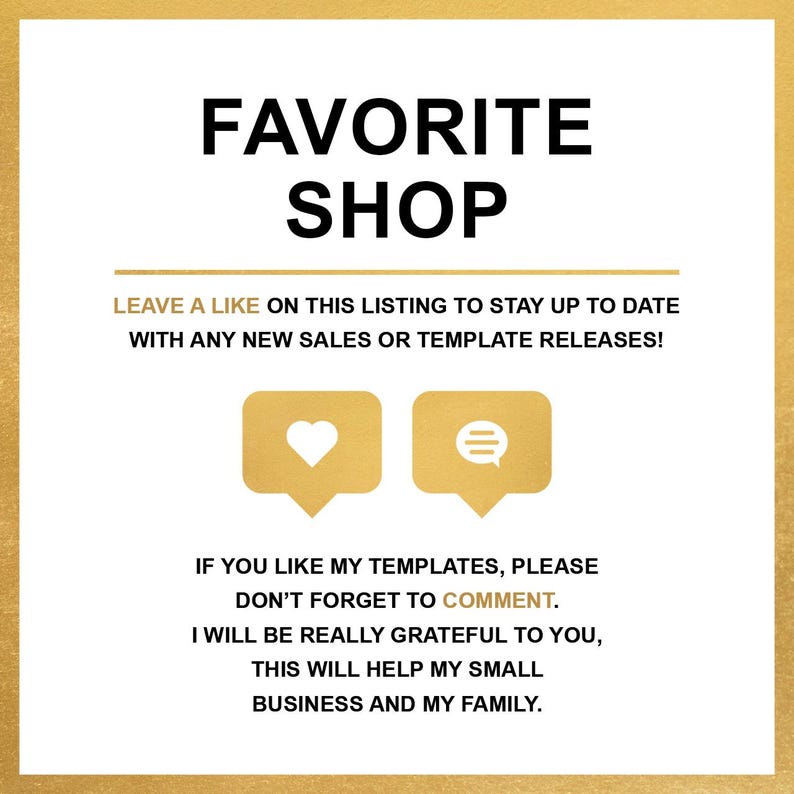 May include: Gold text on a gold background with the words "FAVORITE SHOP" and "LEAVE A LIKE ON THIS LISTING TO STAY UP TO DATE WITH ANY NEW SALES OR TEMPLATE RELEASES!"  Two icons are shown, a heart and a speech bubble.  The text below the icons reads "IF YOU LIKE MY TEMPLATES, PLEASE DON'T FORGET TO COMMENT. I WILL BE REALLY GRATEFUL TO YOU, THIS WILL HELP MY SMALL BUSINESS AND MY FAMILY."