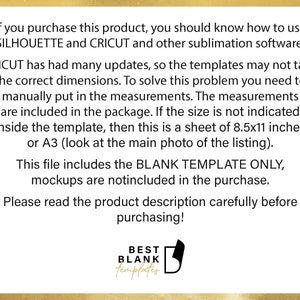 May include: Text on a white background with a gold border. The text reads: "If you purchase this product, you should know how to use SILHOUETTE and CRICUT and other sublimation software. CRICUT has had many updates, so the templates may not take the correct dimensions. To solve this problem you need to manually put in the measurements. The measurements are included in the package. If the size is not indicated inside the template, then this is a sheet of 8.5x11 inches or A3 (look at the main photo of the listing). This file includes the BLANK TEMPLATE ONLY, mockups are notincluded in the purchase. Please read the product description carefully before purchasing! BEST BLANK templates"