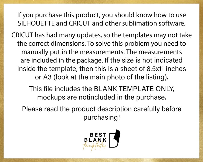 May include: Text on a white background with a gold border. The text reads: "If you purchase this product, you should know how to use SILHOUETTE and CRICUT and other sublimation software. CRICUT has had many updates, so the templates may not take the correct dimensions. To solve this problem you need to manually put in the measurements. The measurements are included in the package. If the size is not indicated inside the template, then this is a sheet of 8.5x11 inches or A3 (look at the main photo of the listing). This file includes the BLANK TEMPLATE ONLY, mockups are notincluded in the purchase. Please read the product description carefully before purchasing! BEST BLANK templates"