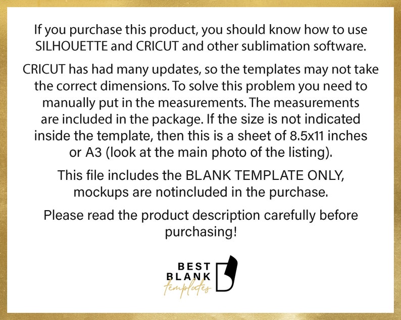 Peut inclure: Texte sur fond blanc avec une bordure dor&eacute;e. Le texte indique : "Si vous achetez ce produit, vous devez savoir comment utiliser SILHOUETTE et CRICUT ainsi que d'autres logiciels de sublimation. CRICUT a subi de nombreuses mises &agrave; jour, il est donc possible que les mod&egrave;les ne prennent pas les bonnes dimensions. Pour r&eacute;soudre ce probl&egrave;me, vous devez saisir manuellement les mesures. Les mesures sont incluses dans l'emballage. Si la taille n'est pas indiqu&eacute;e dans le mod&egrave;le, il s'agit d'une feuille de 8,5 x 11 pouces ou A3 (voir la photo principale de la liste). Ce fichier comprend le MOD&Egrave;LE VIDE UNIQUEMENT, les maquettes ne sont pas incluses dans l'achat. Veuillez lire attentivement la description du produit avant d'acheter ! MEILLEURS MOD&Egrave;LES BLANCS"
