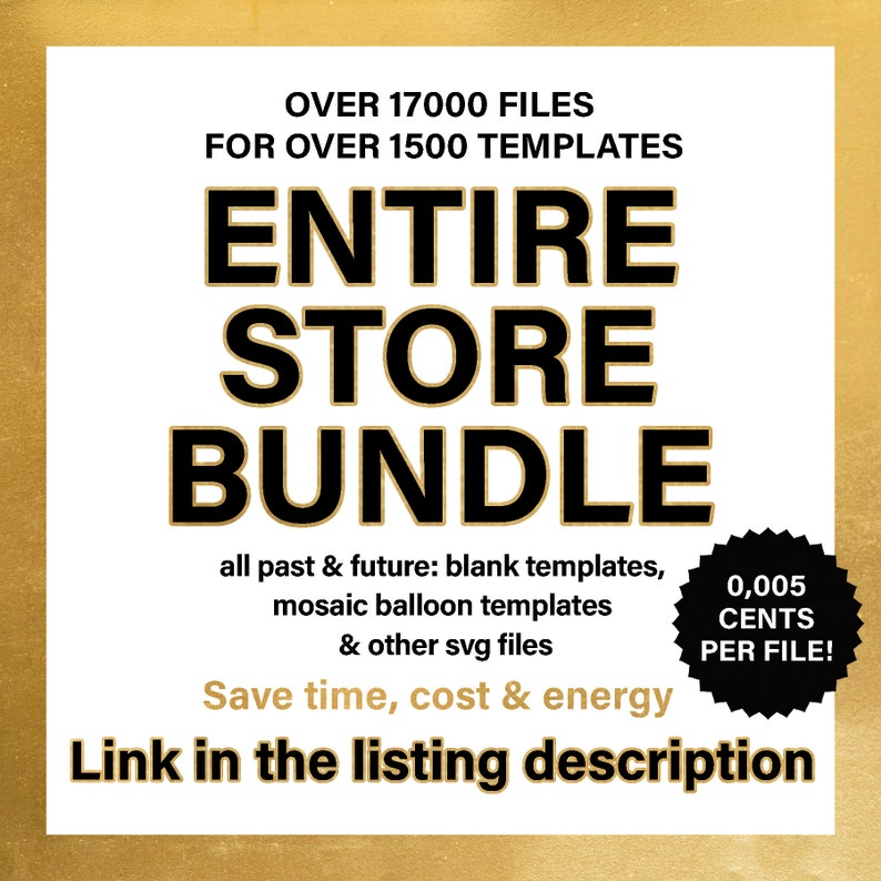 May include: A black and gold graphic with the text "Entire Store Bundle" and "Over 17,000 files for over 1,500 templates". The graphic also includes the text "all past & future: blank templates, mosaic balloon templates & other svg files". The graphic also includes the text "Save time, cost & energy" and "Link in the listing description". A black and white circle with the text "0,005 CENTS PER FILE!" is in the lower right corner.