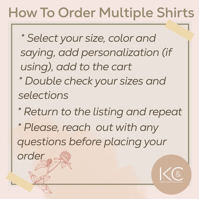 May include: How to order multiple shirts. Instructions for ordering multiple shirts, including selecting size, color, personalization, and adding to the cart. Double check your selections and return to the listing to repeat the process. Reach out with any questions before placing your order. K&