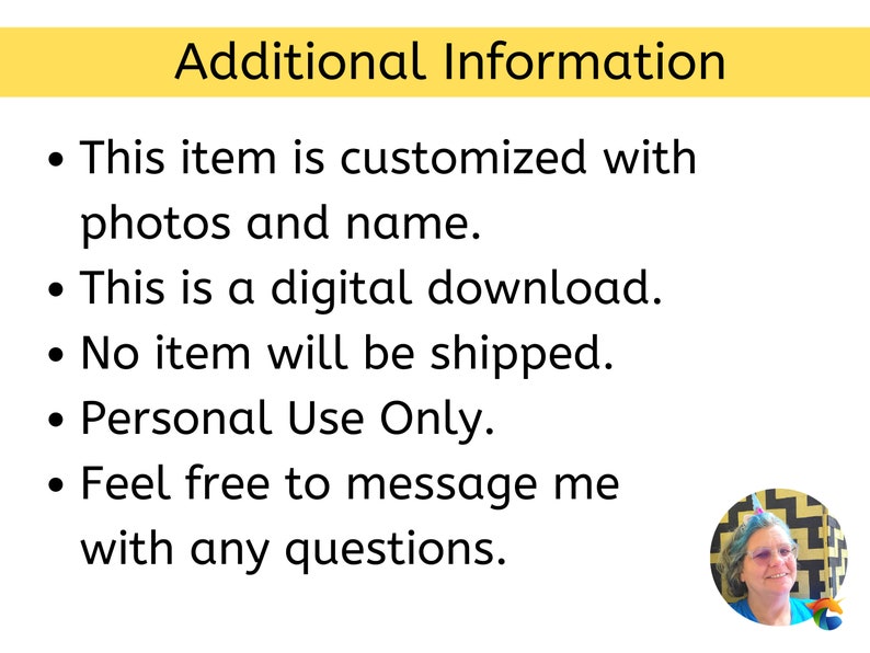 May include: A yellow banner with the text "Additional Information" in black. The text below the banner is a list of bullet points in black text on a white background. The bullet points state: "This item is customized with photos and name." "This is a digital download." "No item will be shipped." "Personal Use Only." "Feel free to message me with any questions."