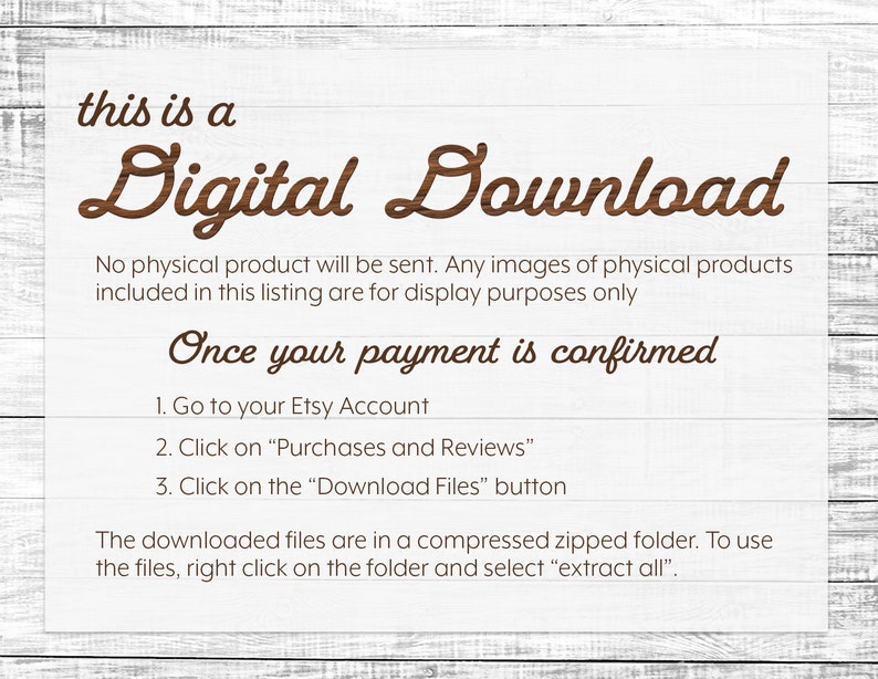 May include: A digital download notice with instructions on how to access the files after purchase. The text reads "This is a Digital Download. No physical product will be sent. Any images of physical products included in this listing are for display purposes only. Once your payment is confirmed: 1. Go to your Etsy Account 2. Click on "Purchases and Reviews" 3. Click on the "Download Files" button. The downloaded files are in a compressed zipped folder. To use the files, right click on the folder and select "extract all"."