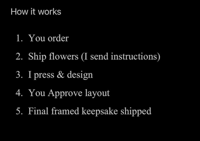 May include: A black graphic with white text titled How it works, listing five steps: 1. You order, 2. Ship flowers (I send instructions), 3. I press & design, 4. You Approve layout, 5. Final framed keepsake shipped. The text is white on black.