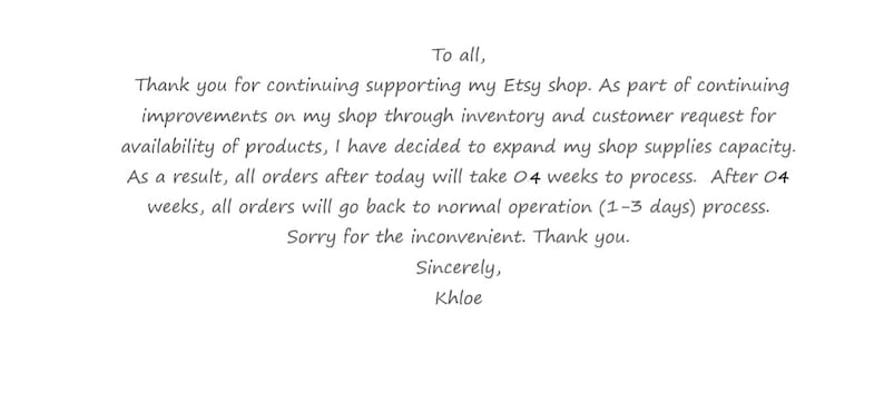 K&ouml;nnte beinhalten: Eine wei&szlig;e digitale Ank&uuml;ndigung mit schwarzem Text: To all, Thank you for continuing supporting my Etsy shop. As part of continuing improvements on my shop through inventory and customer request for availability of products, I have decided to expand my shop supplies capacity. As a result, all orders after today will take 4 weeks to process. After 4 weeks, all orders will go back to normal operation (1-3 days) process. Sorry for the inconvenient. Thank you. Sincerely, Khloe.