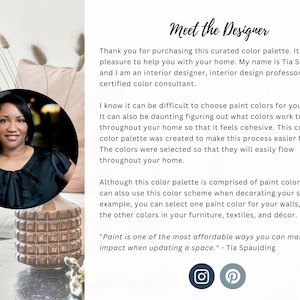 May include: A woman with dark hair and a black top is smiling at the camera. She is standing in front of a pink pillow and a gold decorative vase. The text "Meet the Designer" is at the top of the image. The text "Thank you for purchasing this curated color palette. It is my pleasure to help you with your home. My name is Tia Spaulding and I am an interior designer, interior design professor, and certified color consultant." is below the title. The text "I know it can be difficult to choose paint colors for your home. It can also be daunting figuring out what colors work together throughout your home so that it feels cohesive. This curated color palette was created to make this process easier for you. The colors were selected so that they will easily flow throughout your home." is below the first paragraph. The text "Although this color palette is comprised of paint colors, you can also use this color scheme when decorating your space. For example, you can select one paint color for your walls, and use the other colors in your furniture, textiles, and d&eacute;cor." is below the second paragraph. The text "Paint is one of the most affordable ways you can make a huge impact when updating a space." - Tia Spaulding is below the third paragraph. The text "Meet the Designer" is at the top of the image. The text "Thank you for purchasing this curated color palette. It is my pleasure to help you with your home. My name is Tia Spaulding and I am an interior designer, interior design professor, and certified color consultant." is below the title. The text "I know it can be difficult to choose paint colors for your home. It can also be daunting figuring out what colors work together throughout your home so that it feels cohesive. This curated color palette was created to make this process easier for you. The colors were selected so that they will easily flow throughout your home." is below the first paragraph. The text "Although this color palette is comprised of paint colors, you can also use this color scheme when decorating your space. For example, you can select one paint color for your walls, and use the other colors in your furniture, textiles, and d&eacute;cor." is below the second paragraph. The text "Paint is one of the most affordable ways you can make a huge impact when updating a space." - Tia Spaulding is below the third paragraph.