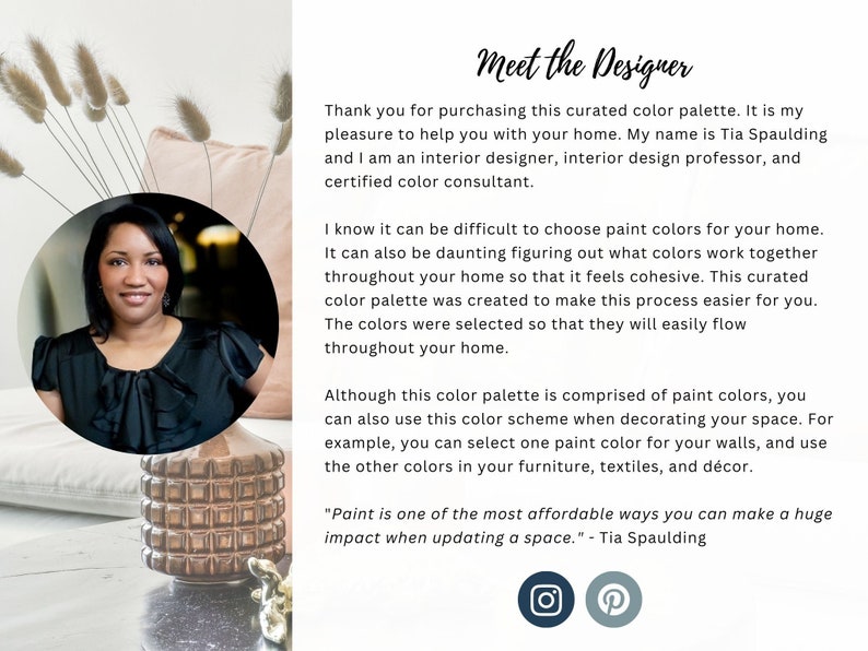 May include: A woman with dark hair and a black top is smiling at the camera. She is standing in front of a pink pillow and a gold decorative vase. The text "Meet the Designer" is at the top of the image. The text "Thank you for purchasing this curated color palette. It is my pleasure to help you with your home. My name is Tia Spaulding and I am an interior designer, interior design professor, and certified color consultant." is below the title. The text "I know it can be difficult to choose paint colors for your home. It can also be daunting figuring out what colors work together throughout your home so that it feels cohesive. This curated color palette was created to make this process easier for you. The colors were selected so that they will easily flow throughout your home." is below the first paragraph. The text "Although this color palette is comprised of paint colors, you can also use this color scheme when decorating your space. For example, you can select one paint color for your walls, and use the other colors in your furniture, textiles, and d&eacute;cor." is below the second paragraph. The text "Paint is one of the most affordable ways you can make a huge impact when updating a space." - Tia Spaulding is below the third paragraph. The text "Meet the Designer" is at the top of the image. The text "Thank you for purchasing this curated color palette. It is my pleasure to help you with your home. My name is Tia Spaulding and I am an interior designer, interior design professor, and certified color consultant." is below the title. The text "I know it can be difficult to choose paint colors for your home. It can also be daunting figuring out what colors work together throughout your home so that it feels cohesive. This curated color palette was created to make this process easier for you. The colors were selected so that they will easily flow throughout your home." is below the first paragraph. The text "Although this color palette is comprised of paint colors, you can also use this color scheme when decorating your space. For example, you can select one paint color for your walls, and use the other colors in your furniture, textiles, and d&eacute;cor." is below the second paragraph. The text "Paint is one of the most affordable ways you can make a huge impact when updating a space." - Tia Spaulding is below the third paragraph.