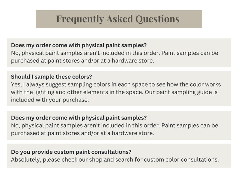 May include: Frequently Asked Questions about paint color samples and consultations.  The text asks if the order comes with physical paint samples, if you should sample the colors, and if custom paint consultations are available. The text answers that paint samples are not included in the order, but can be purchased at paint stores. It also suggests sampling colors in each space to see how the color works with the lighting.  The text also states that custom paint consultations are available.