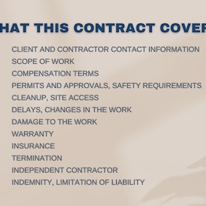 May include: A list of topics covered in a contract, including client and contractor contact information, scope of work, compensation terms, permits and approvals, safety requirements, cleanup, site access, delays, changes in the work, damage to the work, warranty, insurance, termination, independent contractor, and indemnity and limitation of liability.
