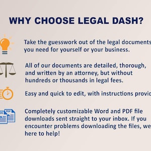 May include: Why choose Legal Dash? A graphic with four icons and text describing the benefits of using Legal Dash. The icons include a lightbulb, a scale of justice, a timer, and a document with the words "DOC" and "PDF". The text describes the documents as detailed, thorough, and written by an attorney, but without hundreds or thousands in legal fees. The documents are easy and quick to edit, with instructions provided. The documents are completely customizable Word and PDF files sent straight to your inbox. If you encounter problems downloading the files, they are here to help!