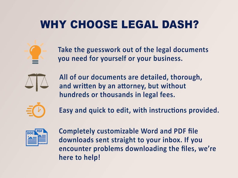 May include: Why choose Legal Dash? A graphic with four icons and text describing the benefits of using Legal Dash. The icons include a lightbulb, a scale of justice, a timer, and a document with the words "DOC" and "PDF". The text describes the documents as detailed, thorough, and written by an attorney, but without hundreds or thousands in legal fees. The documents are easy and quick to edit, with instructions provided. The documents are completely customizable Word and PDF files sent straight to your inbox. If you encounter problems downloading the files, they are here to help!