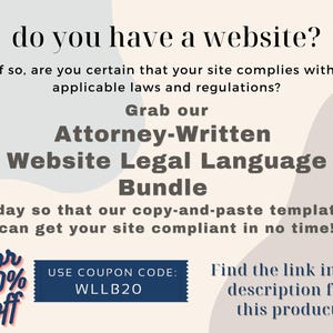 May include: A graphic with a blue and white background with text that reads "do you have a website? If so, are you certain that your site complies with applicable laws and regulations? Grab our Attorney-Written Website Legal Language Bundle today so that our copy-and-paste templates can get your site compliant in no time! For 40% off USE COUPON CODE: WLLB20 Find the link in the description for this product."