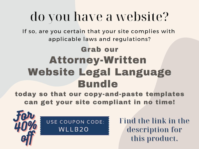 May include: A graphic with a blue and white background with text that reads "do you have a website? If so, are you certain that your site complies with applicable laws and regulations? Grab our Attorney-Written Website Legal Language Bundle today so that our copy-and-paste templates can get your site compliant in no time! For 40% off USE COUPON CODE: WLLB20 Find the link in the description for this product."