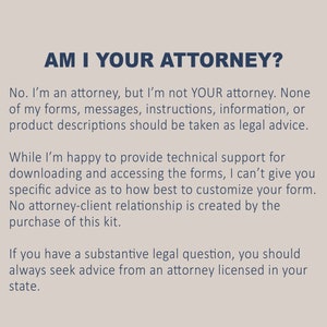 May include: Text on a light gray background with the heading "AM I YOUR ATTORNEY?" and a paragraph explaining that the creator of the forms is an attorney but cannot provide legal advice. The text also states that no attorney-client relationship is created by the purchase of the forms.