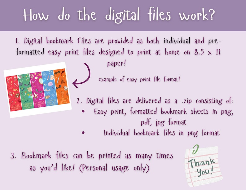 May include: A pink and purple illustration explaining how digital bookmark files work. The image shows an example of a set of printable bookmarks and explains that the files are delivered as a zip file containing easy print formatted bookmark sheets in png, pdf, and jpg format, as well as individual bookmark files in png format. The text also states that the bookmark files can be printed as many times as you'd like for personal use only.