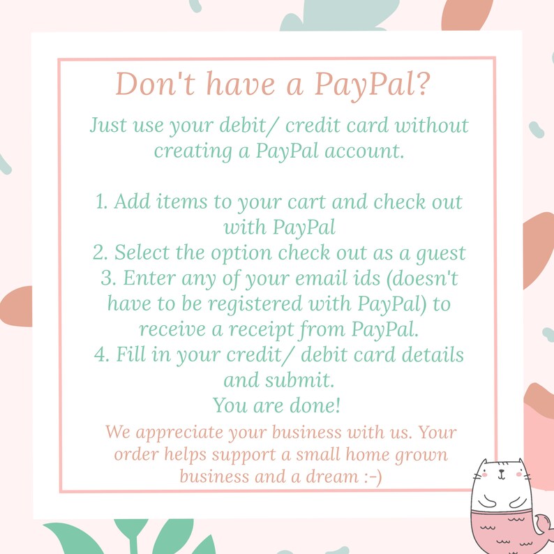Puede incluir: Gr&aacute;fico rosa y verde con un cuadro blanco que contiene instrucciones sobre c&oacute;mo realizar el pago sin una cuenta de PayPal. El texto dice: "&iquest;No tienes PayPal? Simplemente usa tu tarjeta de d&eacute;bito/cr&eacute;dito sin crear una cuenta de PayPal. 1. Agrega art&iacute;culos a tu carrito y realiza el pago con PayPal. 2. Selecciona la opci&oacute;n de pago como invitado. 3. Ingresa cualquiera de tus ID de correo electr&oacute;nico (no es necesario que est&eacute; registrado con PayPal) para recibir un recibo de PayPal. 4. Completa los detalles de tu tarjeta de d&eacute;bito/cr&eacute;dito y env&iacute;a. &iexcl;Ya terminaste! Apreciamos tu negocio. Tu pedido ayuda a apoyar un peque&ntilde;o negocio local y un sue&ntilde;o :-) "