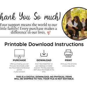 May include: A printable digital download instruction sheet with a photo of a family of four in a forest. The text reads "Thank You So much! Your support means the world to our little family! Every purchase makes a difference in our lives."  The instructions include information on how to purchase, download, and print the digital file. The text also states that this is a digital download, no physical items will be shipped to you, and your file is not editable.