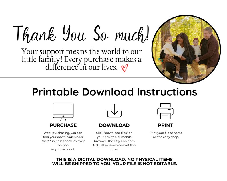 May include: A printable digital download instruction sheet with a photo of a family of four in a forest. The text reads "Thank You So much! Your support means the world to our little family! Every purchase makes a difference in our lives."  The instructions include information on how to purchase, download, and print the digital file. The text also states that this is a digital download, no physical items will be shipped to you, and your file is not editable.