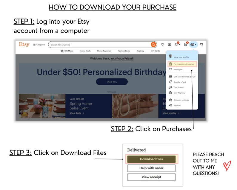 May include: A screenshot of an Etsy website showing how to download a digital purchase. The steps are outlined in a numbered list. The image shows a computer screen with the Etsy website open. The user is logged in and has a purchase in their cart. The image shows the steps to download the purchase, which includes clicking on the "Purchases" tab, then clicking on the "Download Files" button. The image also includes a heart icon and the text "PLEASE REACH OUT TO ME WITH ANY QUESTIONS!"
