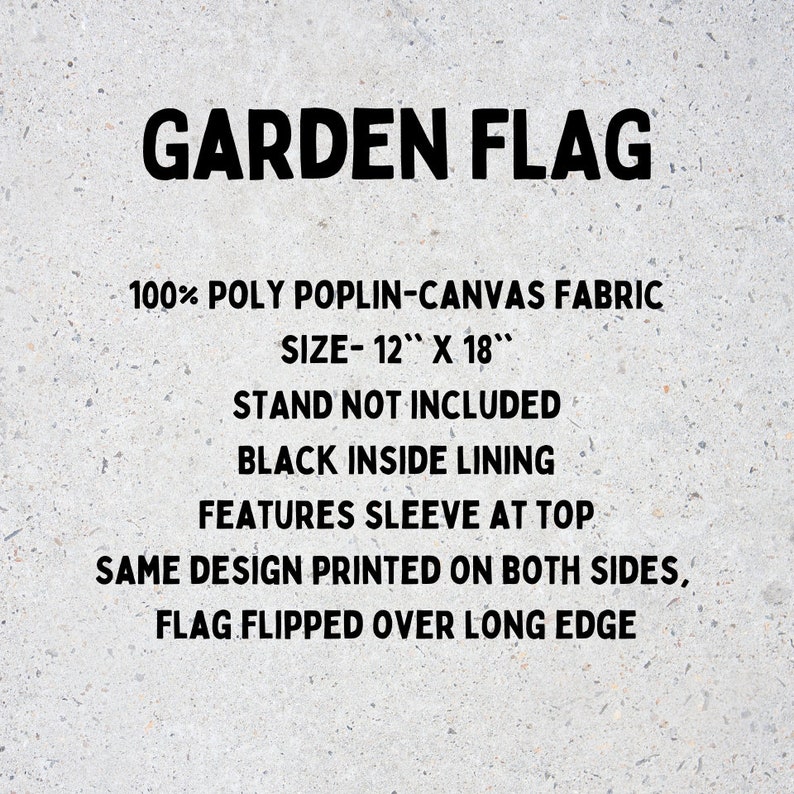May include: A black and white text graphic on a gray background. The text reads "GARDEN FLAG", "100% POLY POPLIN-CANVAS FABRIC", "SIZE- 12" X 18"", "STAND NOT INCLUDED", "BLACK INSIDE LINING", "FEATURES SLEEVE AT TOP", "SAME DESIGN PRINTED ON BOTH SIDES", and "FLAG FLIPPED OVER LONG EDGE".