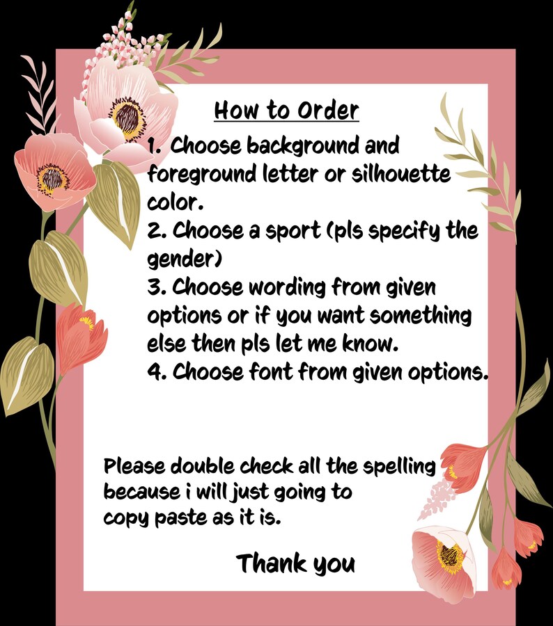 May include: A pink floral background with a white text box containing instructions on how to order a custom design. The text says "How to Order" and lists four steps: 1. Choose background and foreground letter or silhouette colour. 2. Choose a sport (pls specify the gender). 3. Choose wording from given options or if you want something else then pls let me know. 4. Choose font from given options. The text also says "Please double check all the spelling because i will just going to copy paste as it is. Thank you."
