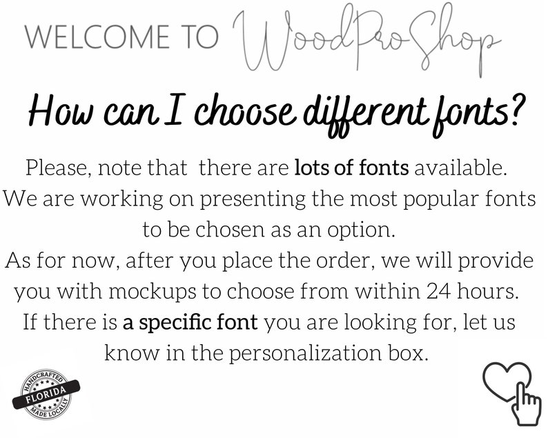May include: Text on a white background that reads "WELCOME TO Wood Pro Shop" and "How can I choose different fonts?"  The text explains that there are many fonts available and that the shop is working on presenting the most popular fonts as an option.  The text also explains that after placing an order, the shop will provide mockups to choose from within 24 hours.  The text also states that if there is a specific font you are looking for, let the shop know in the personalization box.  There is a small image of a heart with a finger pointing to it.