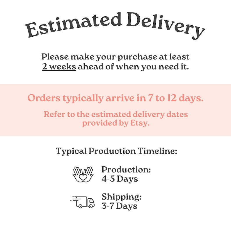 May include: A white informational graphic with dark grey text reading Estimated Delivery, Please make your purchase at least 2 weeks ahead of when you need it, Orders typically arrive in 7 to 12 days, Refer to the estimated delivery dates provided by Etsy, Typical Production Timeline, Production 4-5 Days, and Shipping 3-7 Days.