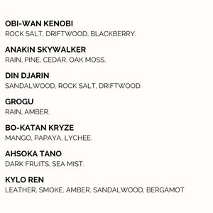 Pu&ograve; includere: Un elenco di personaggi di Star Wars con i loro corrispondenti profumi. Obi-Wan Kenobi: Sale di roccia, legno di deriva, mora. Anakin Skywalker: Pioggia, pino, cedro, muschio di quercia. Din Djarin: Sandalo, sale di roccia, legno di deriva. Grogu: Pioggia, ambra. Bo-Katan Kryze: Mango, papaya, litchi. Ahsoka Tano: Frutti scuri, nebbia marina. Kylo Ren: Pelle, fumo, ambra, sandalo, bergamotto.