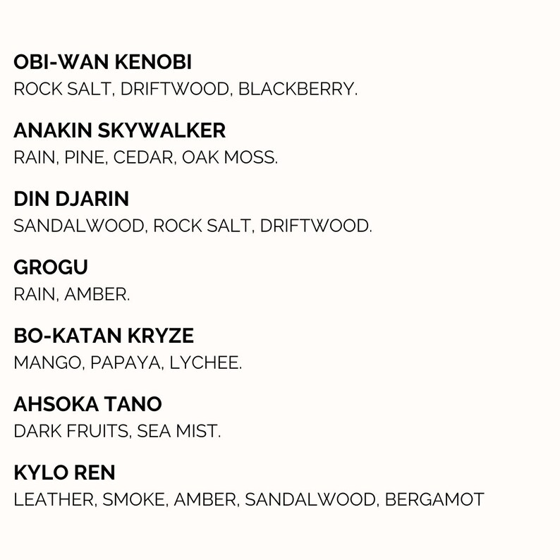 Pu&ograve; includere: Un elenco di personaggi di Star Wars con i loro corrispondenti profumi. Obi-Wan Kenobi: Sale di roccia, legno di deriva, mora. Anakin Skywalker: Pioggia, pino, cedro, muschio di quercia. Din Djarin: Sandalo, sale di roccia, legno di deriva. Grogu: Pioggia, ambra. Bo-Katan Kryze: Mango, papaya, litchi. Ahsoka Tano: Frutti scuri, nebbia marina. Kylo Ren: Pelle, fumo, ambra, sandalo, bergamotto.