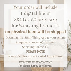 May include: Text on a white background that reads: "Your order will include 1 digital file in 3840x2160 pixel size for Samsung Frame Tv no physical item will be shipped Download the SmartThing App to your phone to upload your image to your Samsung Frame TV. PLEASE NOTE Frame TV files are not suited for printing! FEEL FREE TO CONTACT ME I'm always happy to help you!"