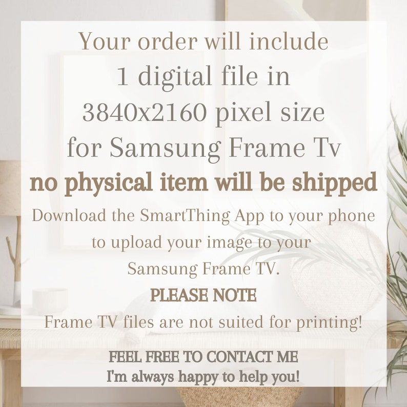 May include: Text on a white background that reads: "Your order will include 1 digital file in 3840x2160 pixel size for Samsung Frame Tv no physical item will be shipped Download the SmartThing App to your phone to upload your image to your Samsung Frame TV. PLEASE NOTE Frame TV files are not suited for printing! FEEL FREE TO CONTACT ME I'm always happy to help you!"