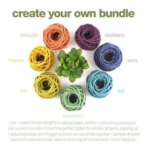 May include: Assortment of colourful cotton rope in various colours, including terracotta, mustard, kiwi, eucalyptus, blackberry, jeans, and teal.  Create your own bundle of cord! The perfect option for smaller projects, topping up + reducing waste. Don't forget to check out our small supplies + sample dowels! Each item sold individually - add on items only &pound;1.50 CAD each + tax for shipping.