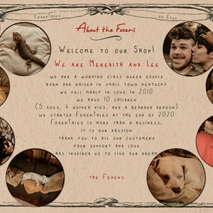 May include: A collage of photos featuring a couple and their pets. The text reads "About the Foxens", "Welcome to our shop! We are Meredith and Lee", "We are a working class queer couple born and raised in small town Kentucky. We fell madly in love in 2010. We have 10 children (5 dogs, 4 guinea pigs, and a bearded dragon). We started Foxentales at the end of 2020. Foxentales is more than a business; it is our passion. Thank you to all our customers. Your support and love has inspired us to live our dream. The Foxens."