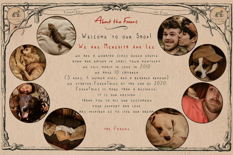 May include: A collage of photos featuring a couple and their pets. The text reads "About the Foxens", "Welcome to our shop! We are Meredith and Lee", "We are a working class queer couple born and raised in small town Kentucky. We fell madly in love in 2010. We have 10 children (5 dogs, 4 guinea pigs, and a bearded dragon). We started Foxentales at the end of 2020. Foxentales is more than a business; it is our passion. Thank you to all our customers. Your support and love has inspired us to live our dream. The Foxens."