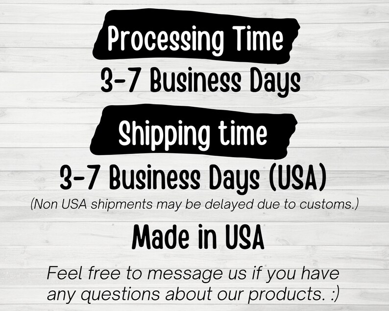 May include: Black and white text on a woodgrain background. The text reads "Processing Time 3-7 Business Days Shipping time 3-7 Business Days (USA) (Non USA shipments may be delayed due to customs.) Made in USA Feel free to message us if you have any questions about our products. :)"