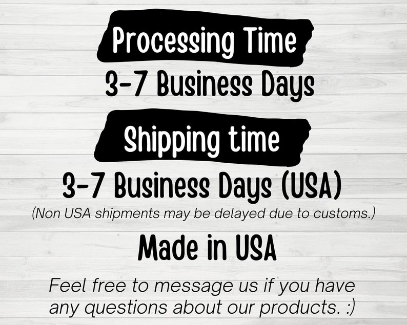 May include: Black and white text on a woodgrain background. The text reads "Processing Time 3-7 Business Days Shipping time 3-7 Business Days (USA) (Non USA shipments may be delayed due to customs.) Made in USA Feel free to message us if you have any questions about our products. :)"