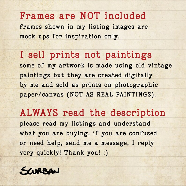 May include: Text on a lined background in red font that reads: "Frames are NOT included. Frames shown in my listing images are mock ups for inspiration only. I sell prints not paintings. Some of my artwork is made using old vintage paintings but they are created digitally by me and sold as prints on photographic paper/canvas (NOT AS REAL PAINTINGS). ALWAYS read the description. Please read my listings and understand what you are buying, if you are confused or need help, send me a message, I reply very quickly! Thank you! :) SCURBAN"