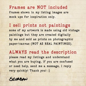 May include: Text on a lined background in red font that reads: "Frames are NOT included. Frames shown in my listing images are mock ups for inspiration only. I sell prints not paintings. Some of my artwork is made using old vintage paintings but they are created digitally by me and sold as prints on photographic paper/canvas (NOT AS REAL PAINTINGS). ALWAYS read the description. Please read my listings and understand what you are buying, if you are confused or need help, send me a message, I reply very quickly! Thank you! :) SCURBAN"