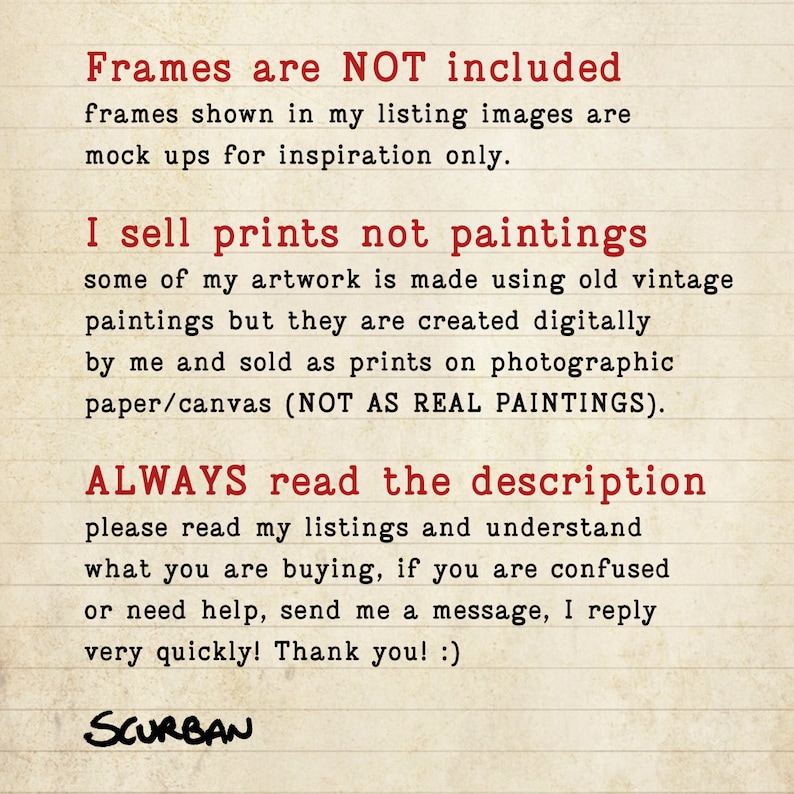 May include: Text on a lined background in red font that reads: "Frames are NOT included. Frames shown in my listing images are mock ups for inspiration only. I sell prints not paintings. Some of my artwork is made using old vintage paintings but they are created digitally by me and sold as prints on photographic paper/canvas (NOT AS REAL PAINTINGS). ALWAYS read the description. Please read my listings and understand what you are buying, if you are confused or need help, send me a message, I reply very quickly! Thank you! :) SCURBAN"