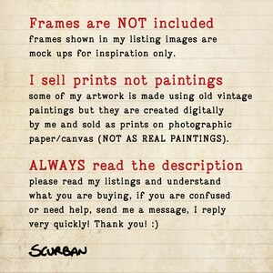 May include: Text on a lined background in red font that reads: "Frames are NOT included. Frames shown in my listing images are mock ups for inspiration only. I sell prints not paintings. Some of my artwork is made using old vintage paintings but they are created digitally by me and sold as prints on photographic paper/canvas (NOT AS REAL PAINTINGS). ALWAYS read the description. Please read my listings and understand what you are buying, if you are confused or need help, send me a message, I reply very quickly! Thank you! :) SCURBAN"