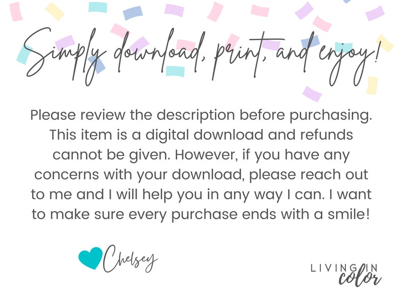 Puede incluir: Texto superpuesto sobre un fondo blanco con confeti. El texto dice "Simply download, print, and enjoy!" Por favor, revise la descripci&oacute;n antes de comprar. Este art&iacute;culo es una descarga digital y no se pueden dar reembolsos. Sin embargo, si tiene alguna duda sobre su descarga, p&oacute;ngase en contacto conmigo y le ayudar&eacute; de todas las formas posibles. Quiero asegurarme de que cada compra termine con una sonrisa. Chelsey LIVINGIN color"