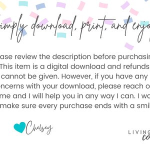 May include: Text overlay on a white background with confetti. The text reads "Simply download, print, and enjoy!"  Please review the description before purchasing. This item is a digital download and refunds cannot be given. However, if you have any concerns with your download, please reach out to me and I will help you in any way I can. I want to make sure every purchase ends with a smile! Chelsey LIVINGIN color"